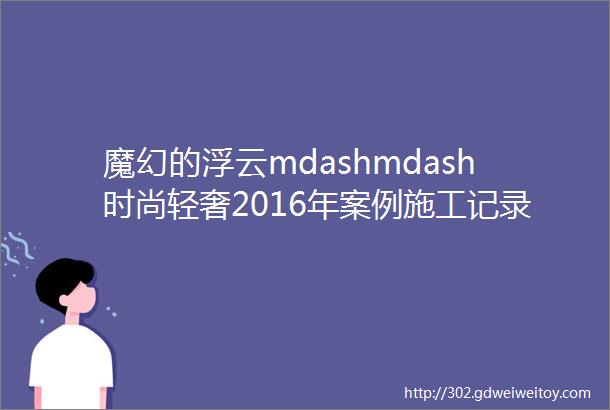 魔幻的浮云mdashmdash时尚轻奢2016年案例施工记录